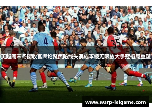 英超周末冬窗收官舆论聚焦防线失误成本被无限放大争冠格局重塑