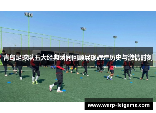 青岛足球队五大经典瞬间回顾展现辉煌历史与激情时刻 青岛足球队五大经典瞬间回顾展现辉煌历史与激情时刻