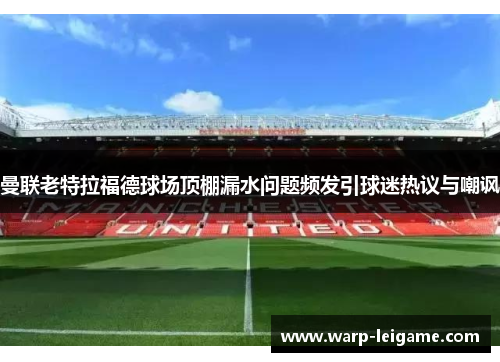 曼联老特拉福德球场顶棚漏水问题频发引球迷热议与嘲讽
