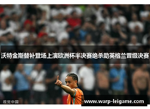 沃特金斯替补登场上演欧洲杯半决赛绝杀助英格兰晋级决赛